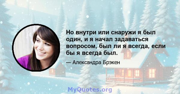 Но внутри или снаружи я был один, и я начал задаваться вопросом, был ли я всегда, если бы я всегда был.