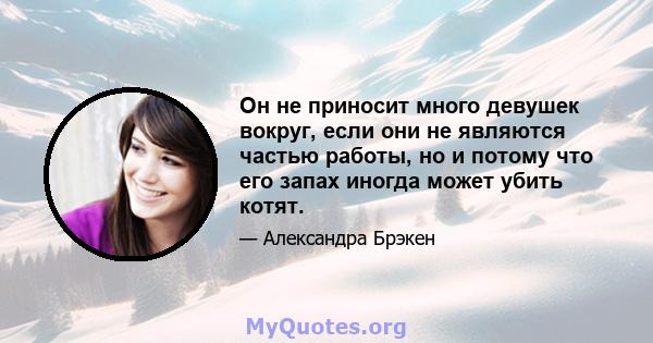 Он не приносит много девушек вокруг, если они не являются частью работы, но и потому что его запах иногда может убить котят.