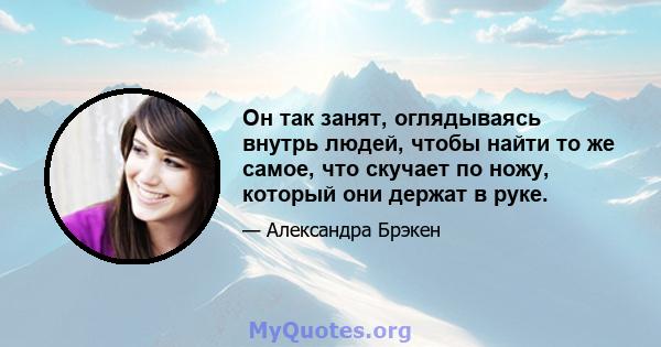 Он так занят, оглядываясь внутрь людей, чтобы найти то же самое, что скучает по ножу, который они держат в руке.