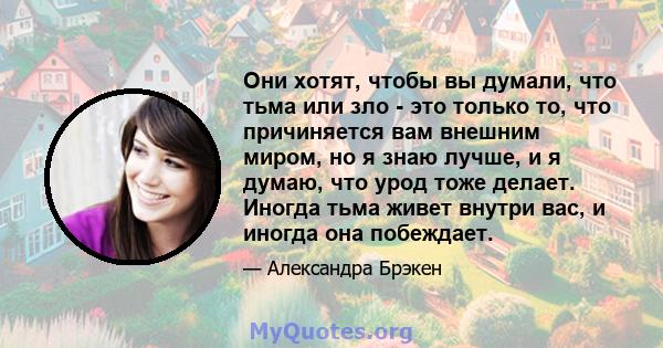 Они хотят, чтобы вы думали, что тьма или зло - это только то, что причиняется вам внешним миром, но я знаю лучше, и я думаю, что урод тоже делает. Иногда тьма живет внутри вас, и иногда она побеждает.