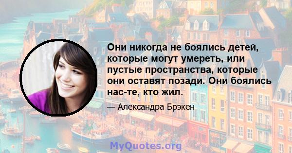 Они никогда не боялись детей, которые могут умереть, или пустые пространства, которые они оставят позади. Они боялись нас-те, кто жил.