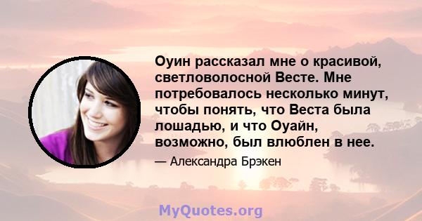 Оуин рассказал мне о красивой, светловолосной Весте. Мне потребовалось несколько минут, чтобы понять, что Веста была лошадью, и что Оуайн, возможно, был влюблен в нее.