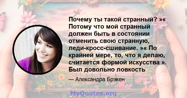 Почему ты такой странный? »« Потому что мой странный должен быть в состоянии отменить свою странную, леди-кросс-сшивание. »« По крайней мере, то, что я делаю, считается формой искусства ». Был довольно ловкость