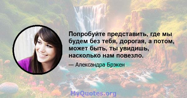 Попробуйте представить, где мы будем без тебя, дорогая, а потом, может быть, ты увидишь, насколько нам повезло.