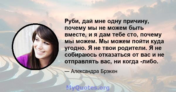 Руби, дай мне одну причину, почему мы не можем быть вместе, и я дам тебе сто, почему мы можем. Мы можем пойти куда угодно. Я не твои родители. Я не собираюсь отказаться от вас и не отправлять вас, ни когда -либо.