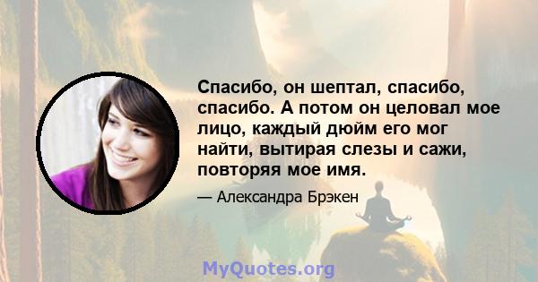 Спасибо, он шептал, спасибо, спасибо. А потом он целовал мое лицо, каждый дюйм его мог найти, вытирая слезы и сажи, повторяя мое имя.