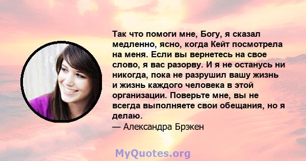 Так что помоги мне, Богу, я сказал медленно, ясно, когда Кейт посмотрела на меня. Если вы вернетесь на свое слово, я вас разорву. И я не останусь ни никогда, пока не разрушил вашу жизнь и жизнь каждого человека в этой