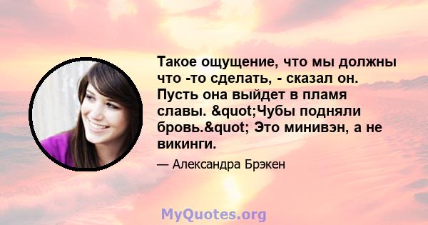 Такое ощущение, что мы должны что -то сделать, - сказал он. Пусть она выйдет в пламя славы. "Чубы подняли бровь." Это минивэн, а не викинги.