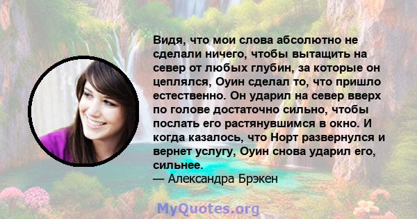 Видя, что мои слова абсолютно не сделали ничего, чтобы вытащить на север от любых глубин, за которые он цеплялся, Оуин сделал то, что пришло естественно. Он ударил на север вверх по голове достаточно сильно, чтобы