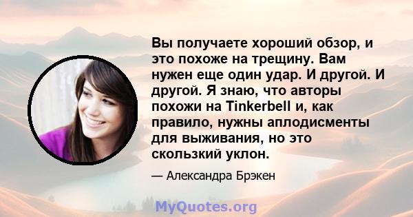 Вы получаете хороший обзор, и это похоже на трещину. Вам нужен еще один удар. И другой. И другой. Я знаю, что авторы похожи на Tinkerbell и, как правило, нужны аплодисменты для выживания, но это скользкий уклон.