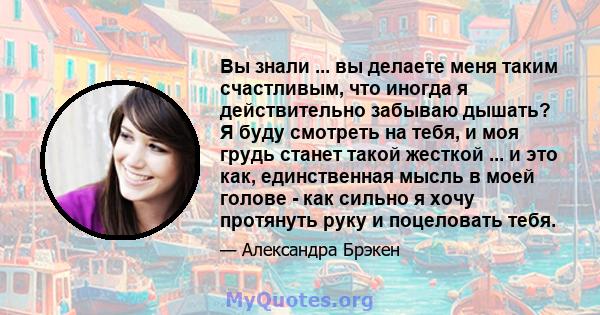 Вы знали ... вы делаете меня таким счастливым, что иногда я действительно забываю дышать? Я буду смотреть на тебя, и моя грудь станет такой жесткой ... и это как, единственная мысль в моей голове - как сильно я хочу