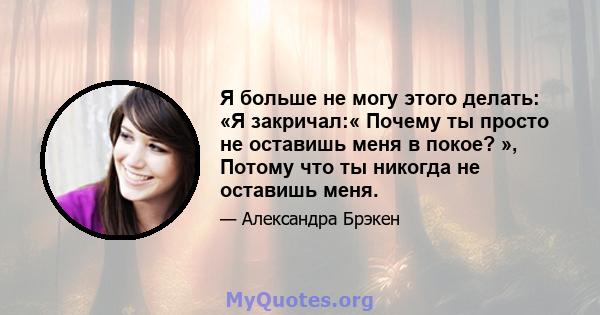 Я больше не могу этого делать: «Я закричал:« Почему ты просто не оставишь меня в покое? », Потому что ты никогда не оставишь меня.