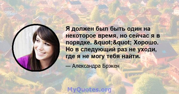 Я должен был быть один на некоторое время, но сейчас я в порядке. "" Хорошо. Но в следующий раз не уходи, где я не могу тебя найти.