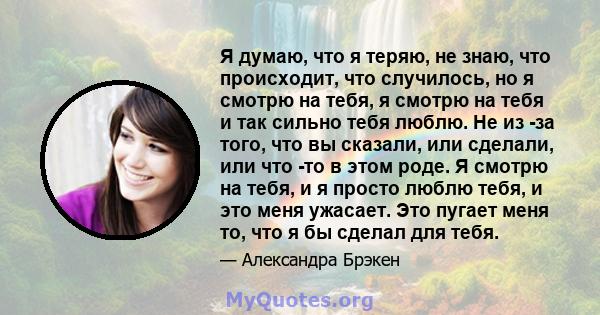 Я думаю, что я теряю, не знаю, что происходит, что случилось, но я смотрю на тебя, я смотрю на тебя и так сильно тебя люблю. Не из -за того, что вы сказали, или сделали, или что -то в этом роде. Я смотрю на тебя, и я