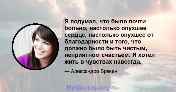 Я подумал, что было почти больно, настолько опухшее сердце, настолько опухшее от благодарности и того, что должно было быть чистым, неприятном счастьем. Я хотел жить в чувствах навсегда.