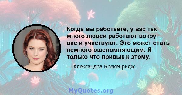 Когда вы работаете, у вас так много людей работают вокруг вас и участвуют. Это может стать немного ошеломляющим. Я только что привык к этому.