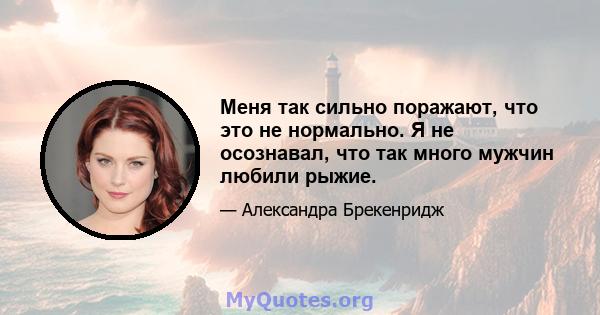 Меня так сильно поражают, что это не нормально. Я не осознавал, что так много мужчин любили рыжие.