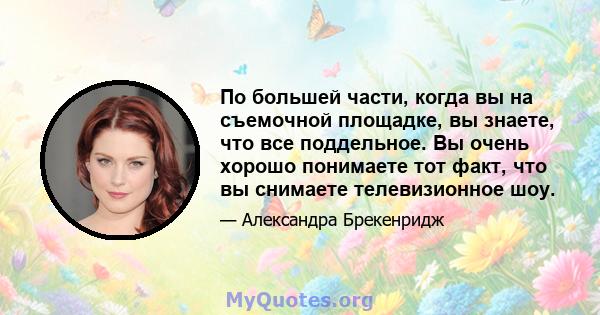 По большей части, когда вы на съемочной площадке, вы знаете, что все поддельное. Вы очень хорошо понимаете тот факт, что вы снимаете телевизионное шоу.