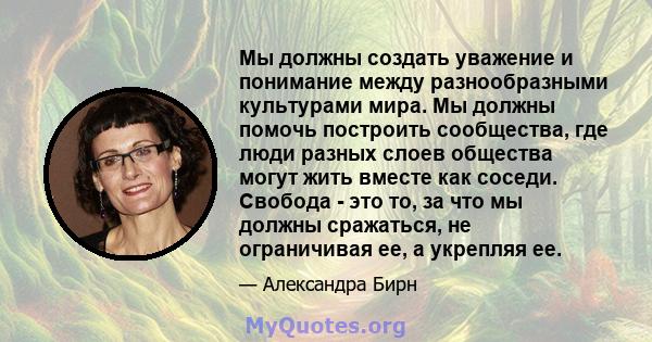 Мы должны создать уважение и понимание между разнообразными культурами мира. Мы должны помочь построить сообщества, где люди разных слоев общества могут жить вместе как соседи. Свобода - это то, за что мы должны