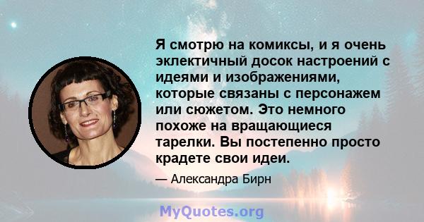 Я смотрю на комиксы, и я очень эклектичный досок настроений с идеями и изображениями, которые связаны с персонажем или сюжетом. Это немного похоже на вращающиеся тарелки. Вы постепенно просто крадете свои идеи.