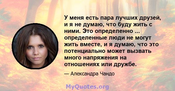 У меня есть пара лучших друзей, и я не думаю, что буду жить с ними. Это определенно ... определенные люди не могут жить вместе, и я думаю, что это потенциально может вызвать много напряжения на отношениях или дружбе.