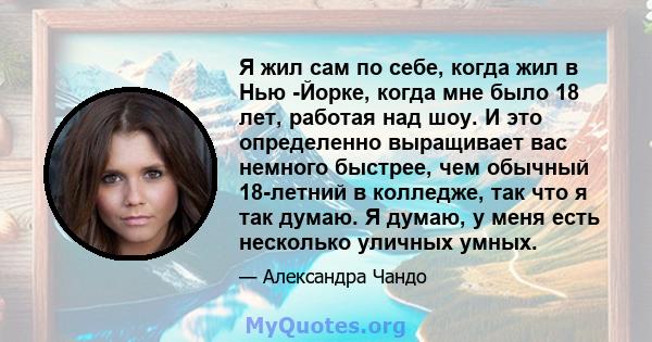 Я жил сам по себе, когда жил в Нью -Йорке, когда мне было 18 лет, работая над шоу. И это определенно выращивает вас немного быстрее, чем обычный 18-летний в колледже, так что я так думаю. Я думаю, у меня есть несколько