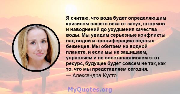 Я считаю, что вода будет определяющим кризисом нашего века от засух, штормов и наводнений до ухудшения качества воды. Мы увидим серьезные конфликты над водой и пролиферацию водных беженцев. Мы обитаем на водной планете, 