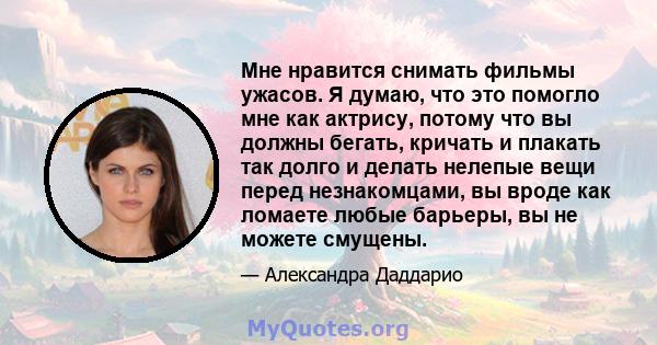 Мне нравится снимать фильмы ужасов. Я думаю, что это помогло мне как актрису, потому что вы должны бегать, кричать и плакать так долго и делать нелепые вещи перед незнакомцами, вы вроде как ломаете любые барьеры, вы не