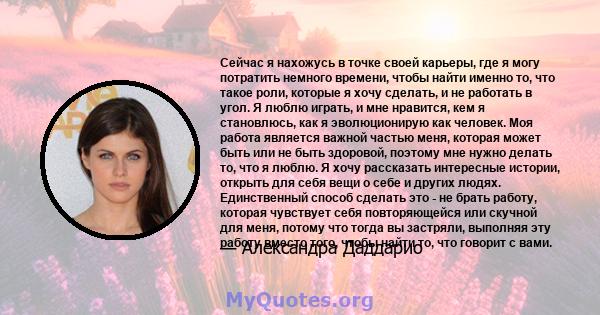 Сейчас я нахожусь в точке своей карьеры, где я могу потратить немного времени, чтобы найти именно то, что такое роли, которые я хочу сделать, и не работать в угол. Я люблю играть, и мне нравится, кем я становлюсь, как я 