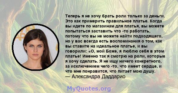 Теперь я не хочу брать роли только за деньги. Это как примерить правильное платье. Когда вы идете по магазинам для платья, вы можете попытаться заставить что -то работать, потому что вы не можете найти подходящего, но у 