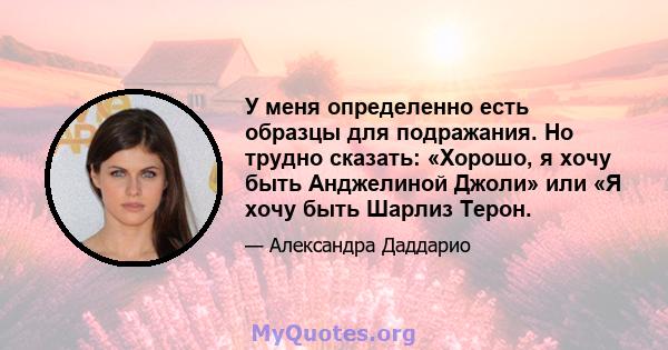 У меня определенно есть образцы для подражания. Но трудно сказать: «Хорошо, я хочу быть Анджелиной Джоли» или «Я хочу быть Шарлиз Терон.