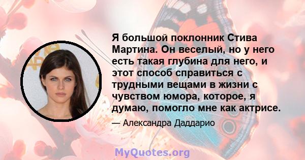 Я большой поклонник Стива Мартина. Он веселый, но у него есть такая глубина для него, и этот способ справиться с трудными вещами в жизни с чувством юмора, которое, я думаю, помогло мне как актрисе.