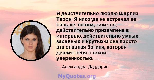 Я действительно люблю Шарлиз Терон. Я никогда не встречал ее раньше, но она, кажется, действительно приземлена в интервью, действительно умных, забавных и крутых-и она просто эта славная богиня, которая держит себя с