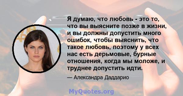 Я думаю, что любовь - это то, что вы выясните позже в жизни, и вы должны допустить много ошибок, чтобы выяснить, что такое любовь, поэтому у всех нас есть дерьмовые, бурные отношения, когда мы моложе, и труднее