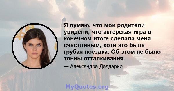 Я думаю, что мои родители увидели, что актерская игра в конечном итоге сделала меня счастливым, хотя это была грубая поездка. Об этом не было тонны отталкивания.