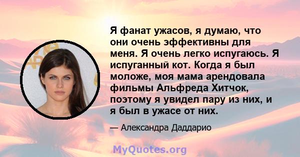 Я фанат ужасов, я думаю, что они очень эффективны для меня. Я очень легко испугаюсь. Я испуганный кот. Когда я был моложе, моя мама арендовала фильмы Альфреда Хитчок, поэтому я увидел пару из них, и я был в ужасе от них.