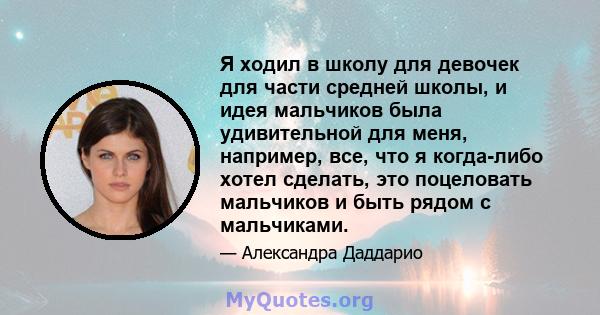 Я ходил в школу для девочек для части средней школы, и идея мальчиков была удивительной для меня, например, все, что я когда-либо хотел сделать, это поцеловать мальчиков и быть рядом с мальчиками.