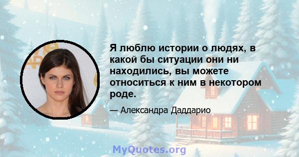 Я люблю истории о людях, в какой бы ситуации они ни находились, вы можете относиться к ним в некотором роде.