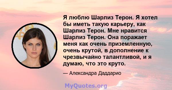 Я люблю Шарлиз Терон. Я хотел бы иметь такую ​​карьеру, как Шарлиз Терон. Мне нравится Шарлиз Терон. Она поражает меня как очень приземленную, очень крутой, в дополнение к чрезвычайно талантливой, и я думаю, что это