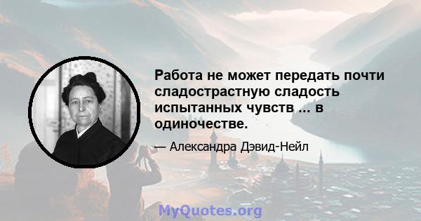 Работа не может передать почти сладострастную сладость испытанных чувств ... в одиночестве.