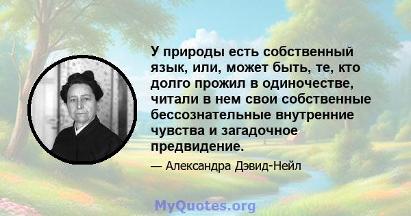 У природы есть собственный язык, или, может быть, те, кто долго прожил в одиночестве, читали в нем свои собственные бессознательные внутренние чувства и загадочное предвидение.