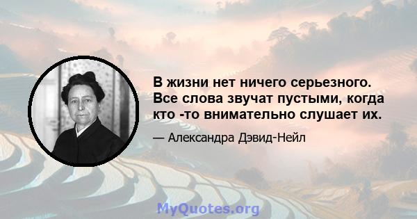 В жизни нет ничего серьезного. Все слова звучат пустыми, когда кто -то внимательно слушает их.