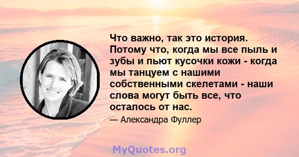 Что важно, так это история. Потому что, когда мы все пыль и зубы и пьют кусочки кожи - когда мы танцуем с нашими собственными скелетами - наши слова могут быть все, что осталось от нас.