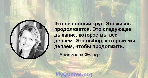 Это не полный круг. Это жизнь продолжается. Это следующее дыхание, которое мы все делаем. Это выбор, который мы делаем, чтобы продолжить.