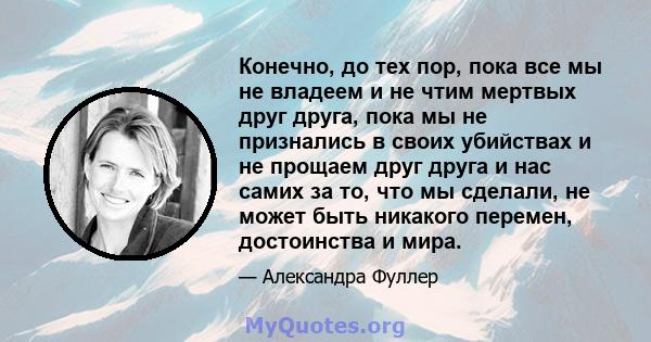 Конечно, до тех пор, пока все мы не владеем и не чтим мертвых друг друга, пока мы не признались в своих убийствах и не прощаем друг друга и нас самих за то, что мы сделали, не может быть никакого перемен, достоинства и