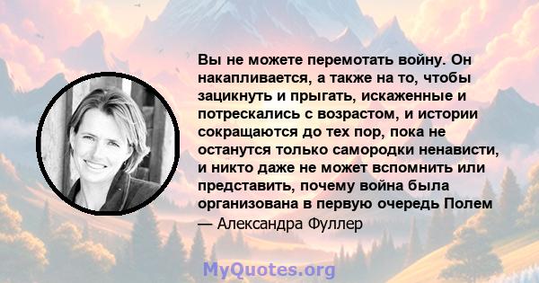 Вы не можете перемотать войну. Он накапливается, а также на то, чтобы зацикнуть и прыгать, искаженные и потрескались с возрастом, и истории сокращаются до тех пор, пока не останутся только самородки ненависти, и никто