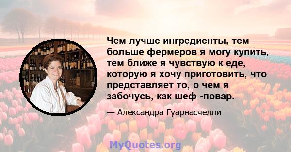 Чем лучше ингредиенты, тем больше фермеров я могу купить, тем ближе я чувствую к еде, которую я хочу приготовить, что представляет то, о чем я забочусь, как шеф -повар.