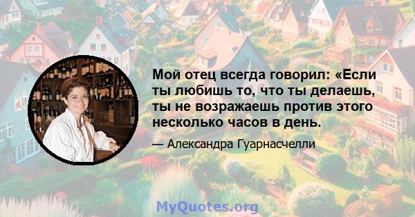 Мой отец всегда говорил: «Если ты любишь то, что ты делаешь, ты не возражаешь против этого несколько часов в день.