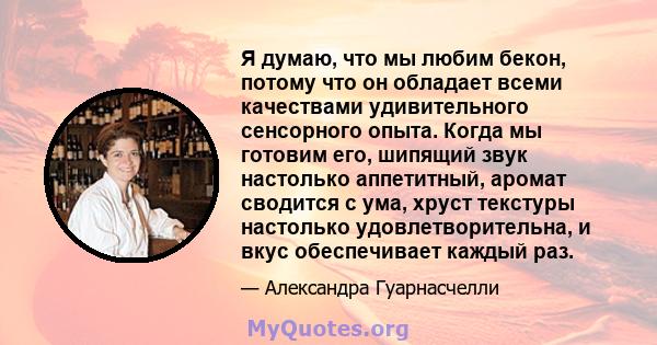 Я думаю, что мы любим бекон, потому что он обладает всеми качествами удивительного сенсорного опыта. Когда мы готовим его, шипящий звук настолько аппетитный, аромат сводится с ума, хруст текстуры настолько