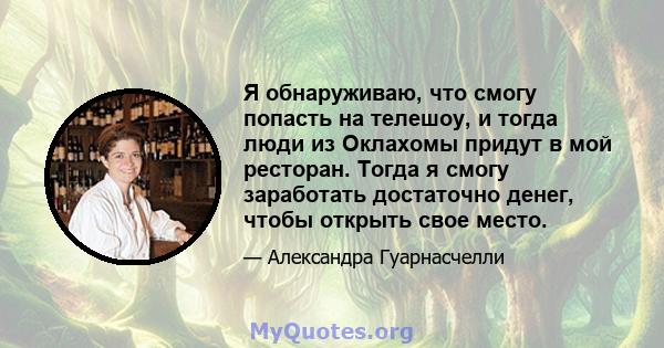 Я обнаруживаю, что смогу попасть на телешоу, и тогда люди из Оклахомы придут в мой ресторан. Тогда я смогу заработать достаточно денег, чтобы открыть свое место.